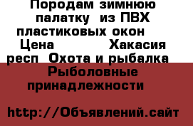 Породам зимнюю палатку, из ПВХ пластиковых окон... › Цена ­ 6 500 - Хакасия респ. Охота и рыбалка » Рыболовные принадлежности   